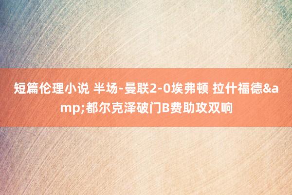 短篇伦理小说 半场-曼联2-0埃弗顿 拉什福德&都尔克泽破门B费助攻双响