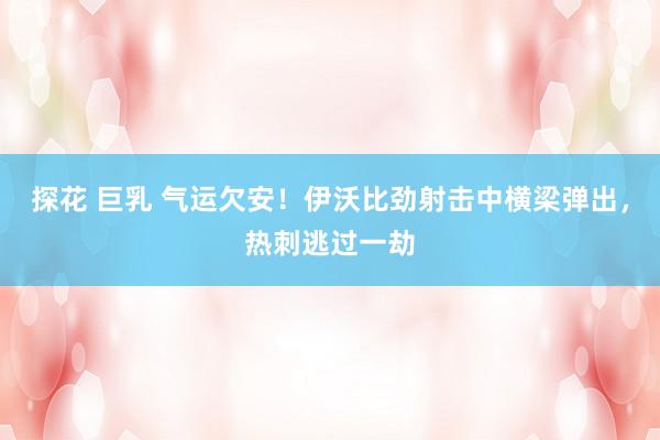 探花 巨乳 气运欠安！伊沃比劲射击中横梁弹出，热刺逃过一劫
