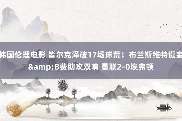 韩国伦理电影 皆尔克泽破17场球荒！布兰斯维特诞妄&B费助攻双响 曼联2-0埃弗顿