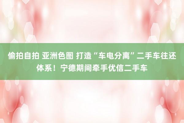 偷拍自拍 亚洲色图 打造“车电分离”二手车往还体系！宁德期间牵手优信二手车