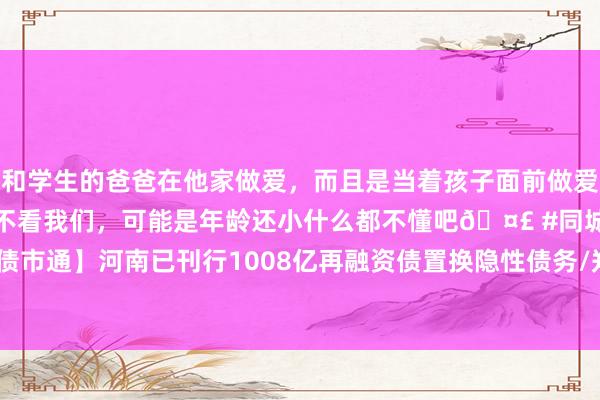 和学生的爸爸在他家做爱，而且是当着孩子面前做爱，太刺激了，孩子完全不看我们，可能是年龄还小什么都不懂吧🤣 #同城 #文爱 #自慰 【立方债市通】河南已刊行1008亿再融资债置换隐性债务/郑州AA+主体换帅/南阳首家千亿级平台公司出身