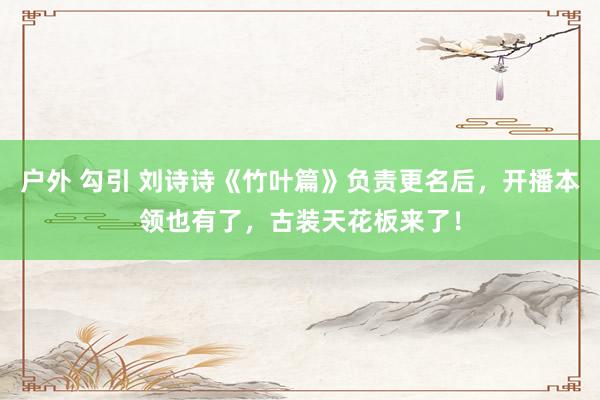 户外 勾引 刘诗诗《竹叶篇》负责更名后，开播本领也有了，古装天花板来了！