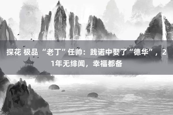 探花 极品 “老丁”任帅：践诺中娶了“德华”，21年无绯闻，幸福都备