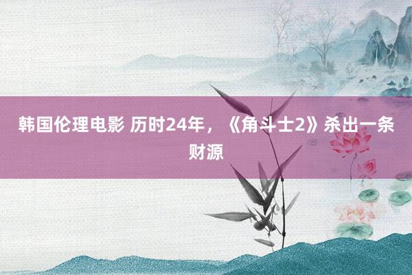 韩国伦理电影 历时24年，《角斗士2》杀出一条财源