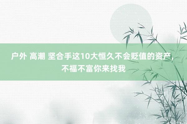 户外 高潮 坚合手这10大恒久不会贬值的资产， 不福不富你来找我