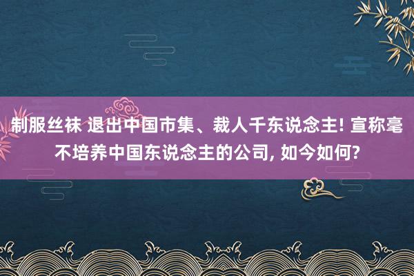 制服丝袜 退出中国市集、裁人千东说念主! 宣称毫不培养中国东说念主的公司， 如今如何?