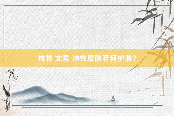 推特 文爱 油性皮肤若何护肤？