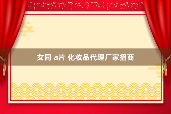 女同 a片 化妆品代理厂家招商