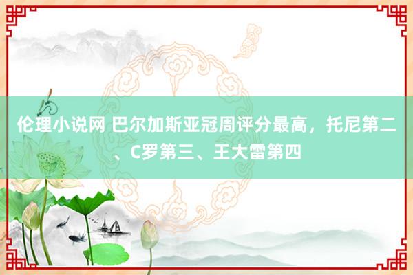 伦理小说网 巴尔加斯亚冠周评分最高，托尼第二、C罗第三、王大雷第四