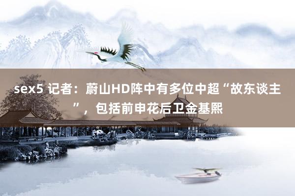 sex5 记者：蔚山HD阵中有多位中超“故东谈主”，包括前申花后卫金基熙