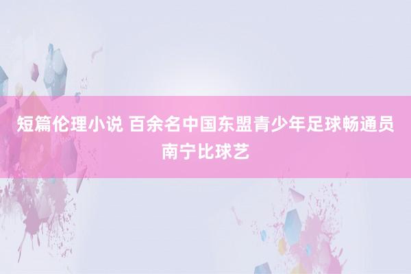 短篇伦理小说 百余名中国东盟青少年足球畅通员南宁比球艺