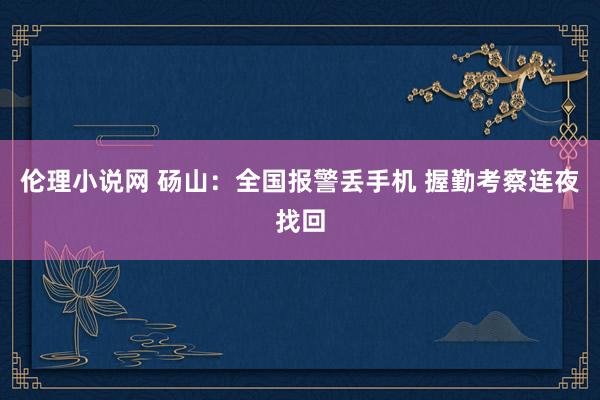伦理小说网 砀山：全国报警丢手机 握勤考察连夜找回