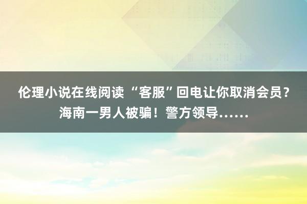 伦理小说在线阅读 “客服”回电让你取消会员？海南一男人被骗！警方领导……