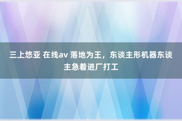 三上悠亚 在线av 落地为王，东谈主形机器东谈主急着进厂打工