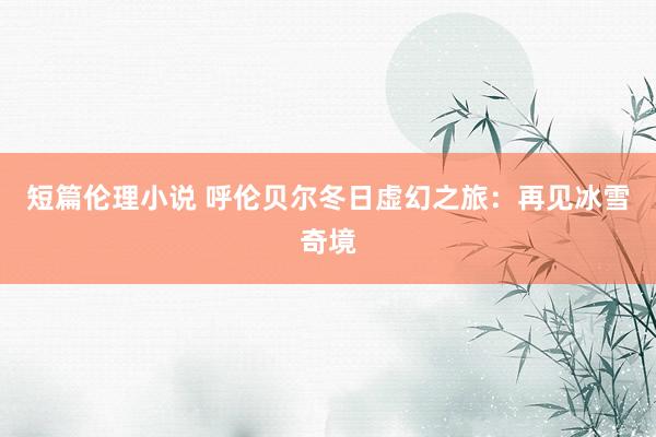 短篇伦理小说 呼伦贝尔冬日虚幻之旅：再见冰雪奇境