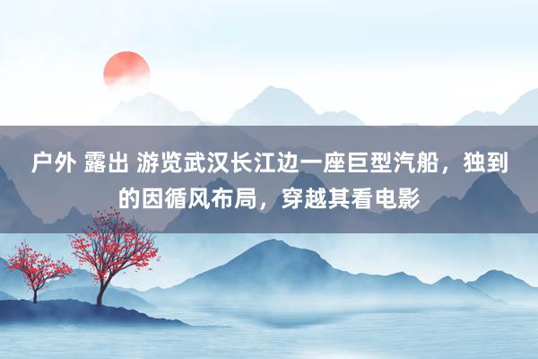 户外 露出 游览武汉长江边一座巨型汽船，独到的因循风布局，穿越其看电影
