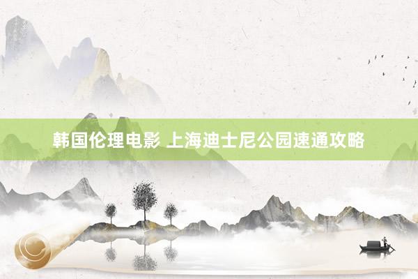 韩国伦理电影 上海迪士尼公园速通攻略