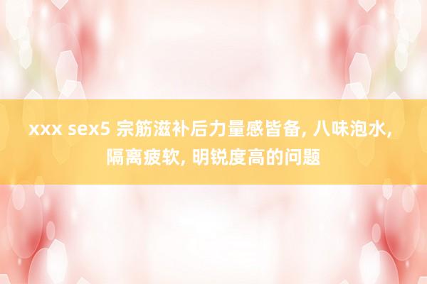 xxx sex5 宗筋滋补后力量感皆备， 八味泡水， 隔离疲软， 明锐度高的问题