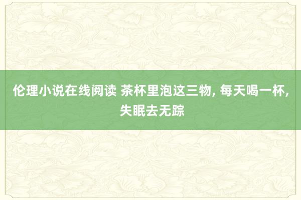 伦理小说在线阅读 茶杯里泡这三物， 每天喝一杯， 失眠去无踪