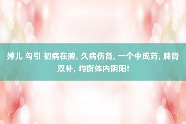 婷儿 勾引 初病在脾， 久病伤肾， 一个中成药， 脾肾双补， 均衡体内阴阳!