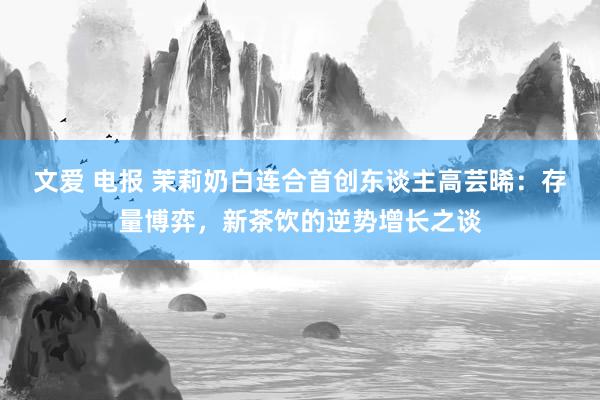 文爱 电报 茉莉奶白连合首创东谈主高芸晞：存量博弈，新茶饮的逆势增长之谈