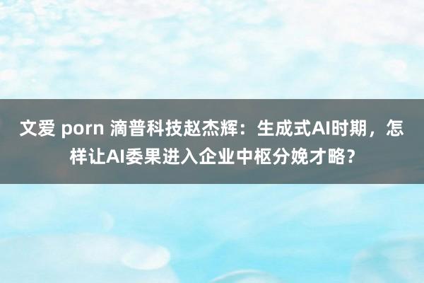 文爱 porn 滴普科技赵杰辉：生成式AI时期，怎样让AI委果进入企业中枢分娩才略？