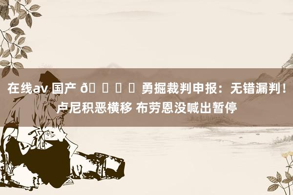 在线av 国产 📚️勇掘裁判申报：无错漏判！卢尼积恶横移 布劳恩没喊出暂停