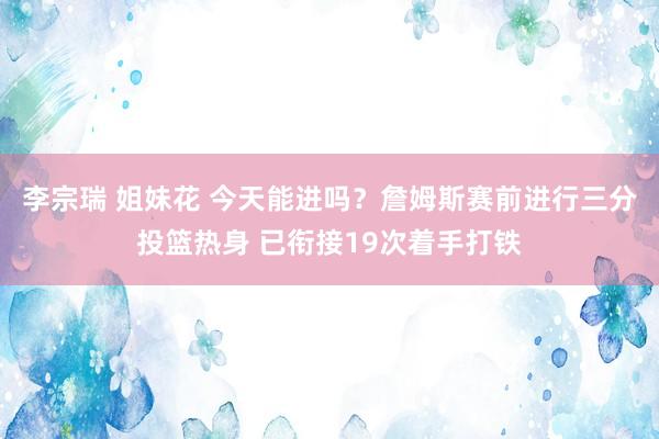 李宗瑞 姐妹花 今天能进吗？詹姆斯赛前进行三分投篮热身 已衔接19次着手打铁