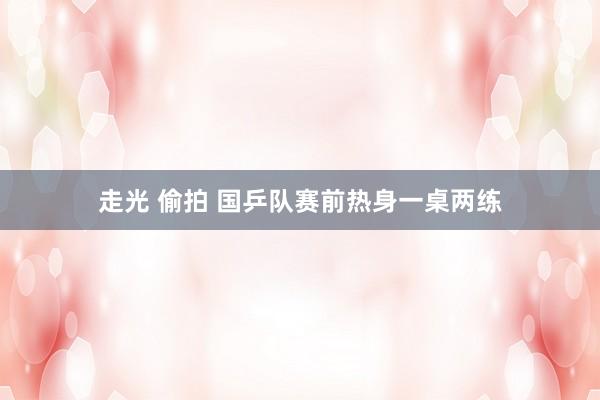 走光 偷拍 国乒队赛前热身一桌两练