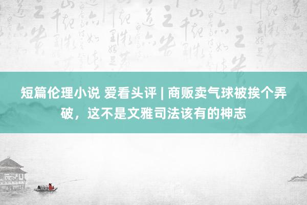 短篇伦理小说 爱看头评 | 商贩卖气球被挨个弄破，这不是文雅司法该有的神志