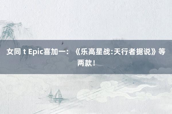 女同 t Epic喜加一:《乐高星战:天行者据说》等两款!