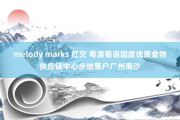melody marks 肛交 粤澳葡语国度优质食物供应链中心步地落户广州南沙