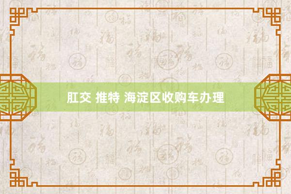 肛交 推特 海淀区收购车办理