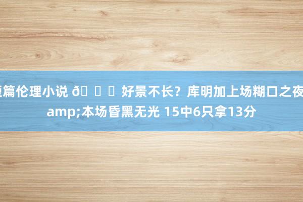 短篇伦理小说 😞好景不长？库明加上场糊口之夜&本场昏黑无光 15中6只拿13分
