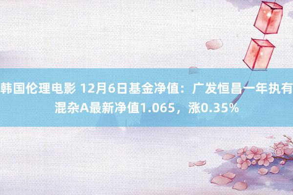 韩国伦理电影 12月6日基金净值：广发恒昌一年执有混杂A最新净值1.065，涨0.35%