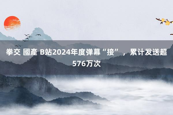 拳交 國產 B站2024年度弹幕“接” ，累计发送超576万次