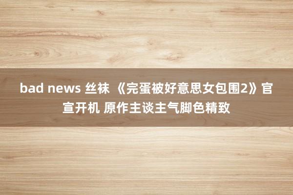 bad news 丝袜 《完蛋被好意思女包围2》官宣开机 原作主谈主气脚色精致