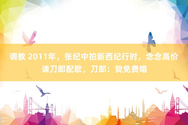 调教 2011年，张纪中拍新西纪行时，念念高价请刀郎配歌，刀郎：我免费唱