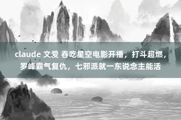 claude 文爱 吞吃星空电影开播，打斗超燃，罗峰霸气复仇，七邪派就一东说念主能活