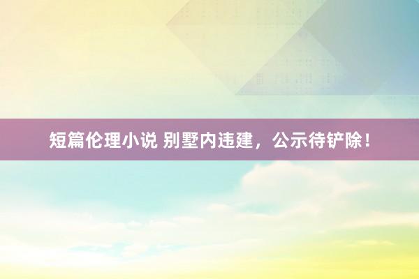 短篇伦理小说 别墅内违建，公示待铲除！