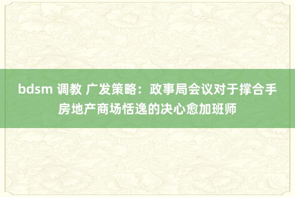 bdsm 调教 广发策略：政事局会议对于撑合手房地产商场恬逸的决心愈加班师