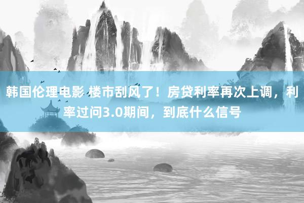 韩国伦理电影 楼市刮风了！房贷利率再次上调，利率过问3.0期间，到底什么信号