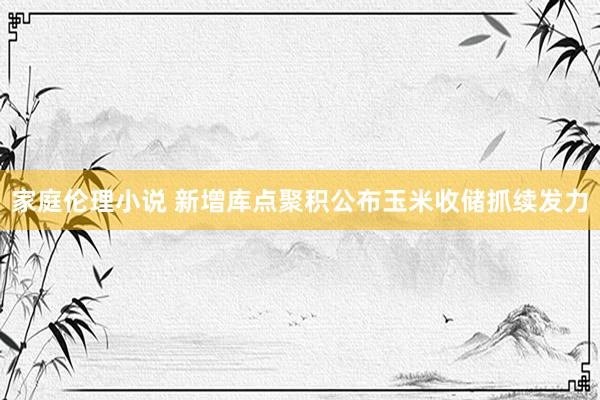 家庭伦理小说 新增库点聚积公布玉米收储抓续发力