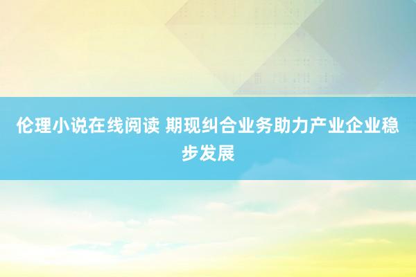 伦理小说在线阅读 期现纠合业务助力产业企业稳步发展