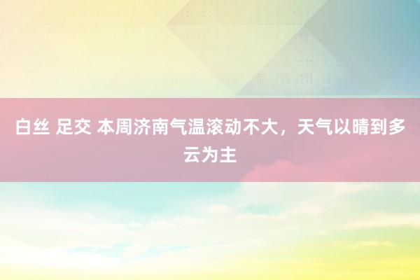 白丝 足交 本周济南气温滚动不大，天气以晴到多云为主