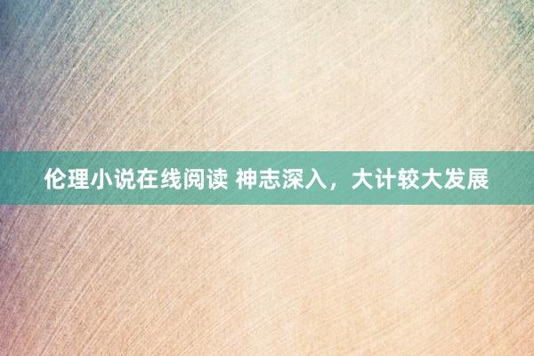伦理小说在线阅读 神志深入，大计较大发展