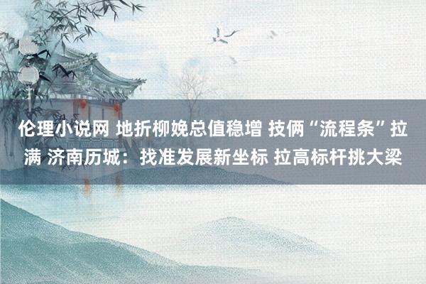 伦理小说网 地折柳娩总值稳增 技俩“流程条”拉满 济南历城：找准发展新坐标 拉高标杆挑大梁