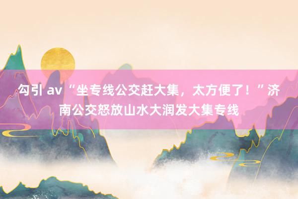 勾引 av “坐专线公交赶大集，太方便了！”济南公交怒放山水大润发大集专线
