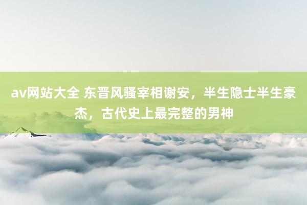 av网站大全 东晋风骚宰相谢安，半生隐士半生豪杰，古代史上最完整的男神