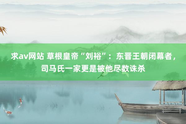 求av网站 草根皇帝“刘裕”：东晋王朝闭幕者，司马氏一家更是被他尽数诛杀